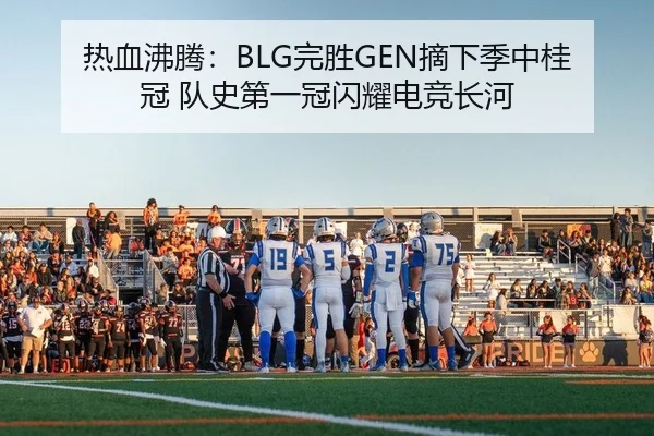热血沸腾：BLG完胜GEN摘下季中桂冠 队史第一冠闪耀电竞长河